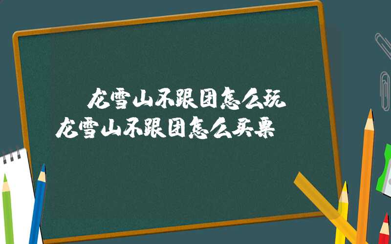 玉龙雪山不跟团怎么玩（玉龙雪山不跟团怎么买票）