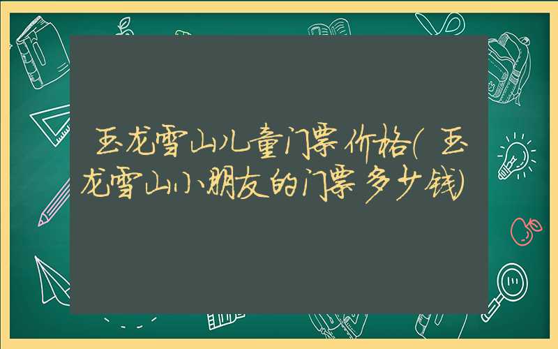 玉龙雪山儿童门票价格（玉龙雪山小朋友的门票多少钱）