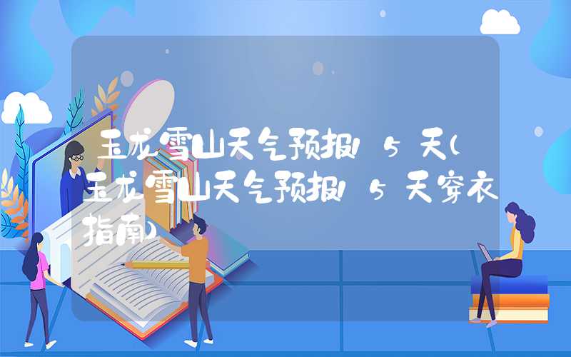 玉龙雪山天气预报15天(玉龙雪山天气预报15天穿衣指南)