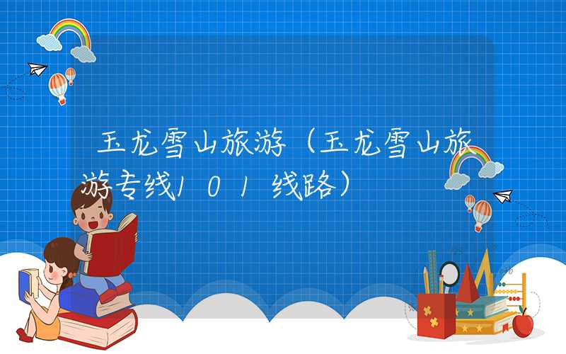 玉龙雪山旅游（玉龙雪山旅游专线101线路）