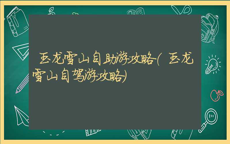 玉龙雪山自助游攻略(玉龙雪山自驾游攻略)