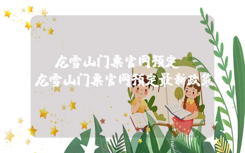 玉龙雪山门票官网预定（玉龙雪山门票官网预定最新政策）