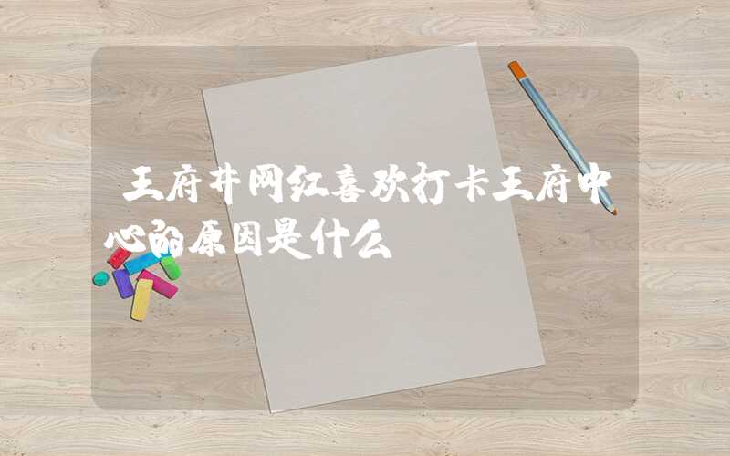 王府井网红喜欢打卡王府中心的原因是什么？