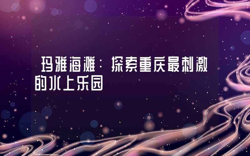 玛雅海滩：探索重庆最刺激的水上乐园