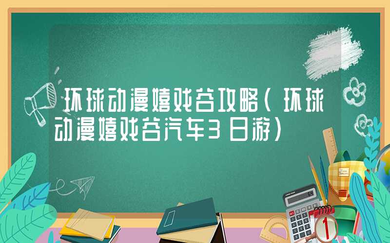 环球动漫嬉戏谷攻略（环球动漫嬉戏谷汽车3日游）