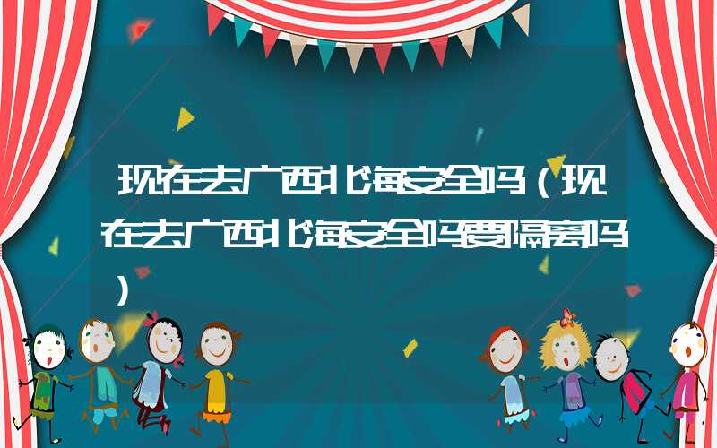 现在去广西北海安全吗（现在去广西北海安全吗要隔离吗）