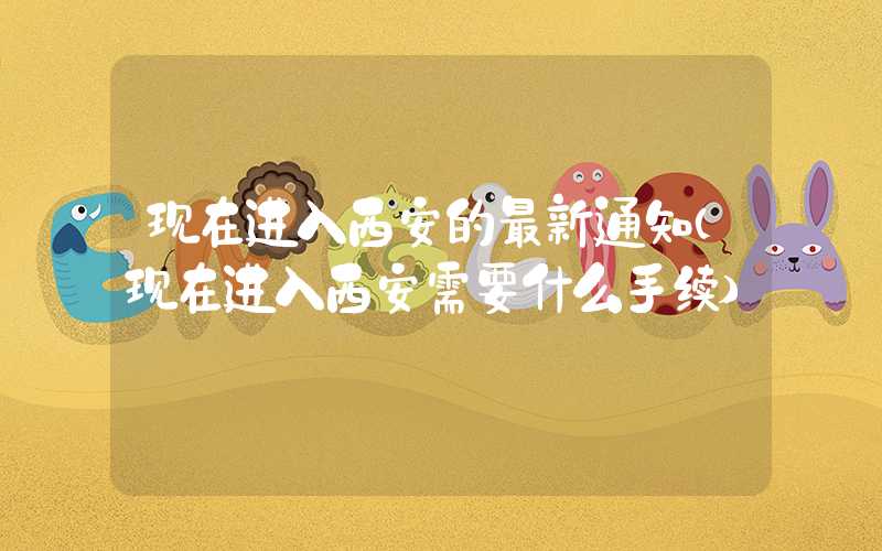 现在进入西安的最新通知（现在进入西安需要什么手续）