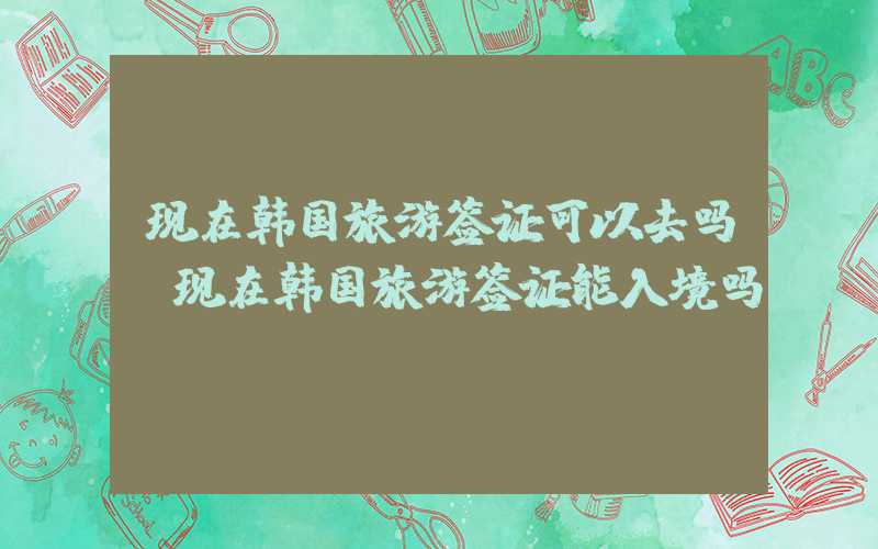 现在韩国旅游签证可以去吗（现在韩国旅游签证能入境吗）