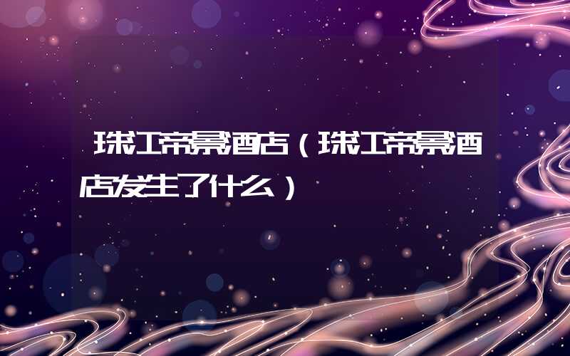 珠江帝景酒店（珠江帝景酒店发生了什么）