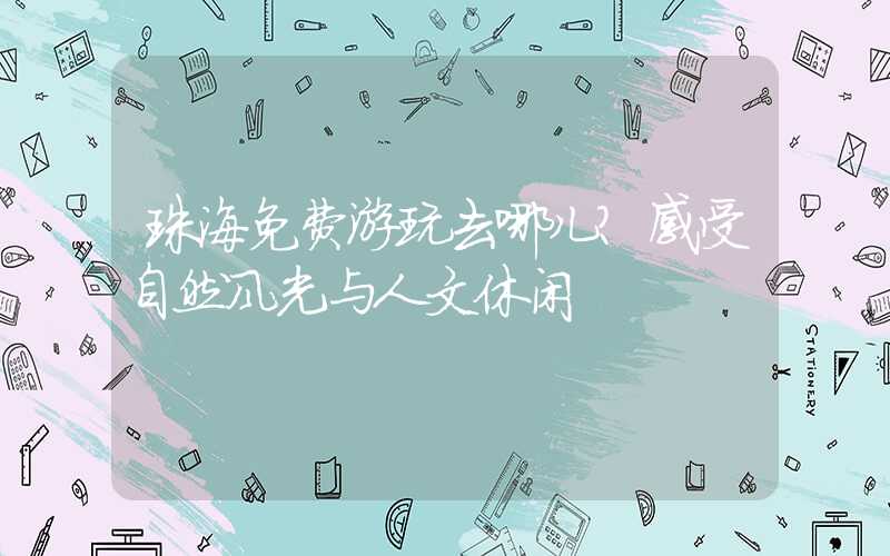 珠海免费游玩去哪儿?感受自然风光与人文休闲