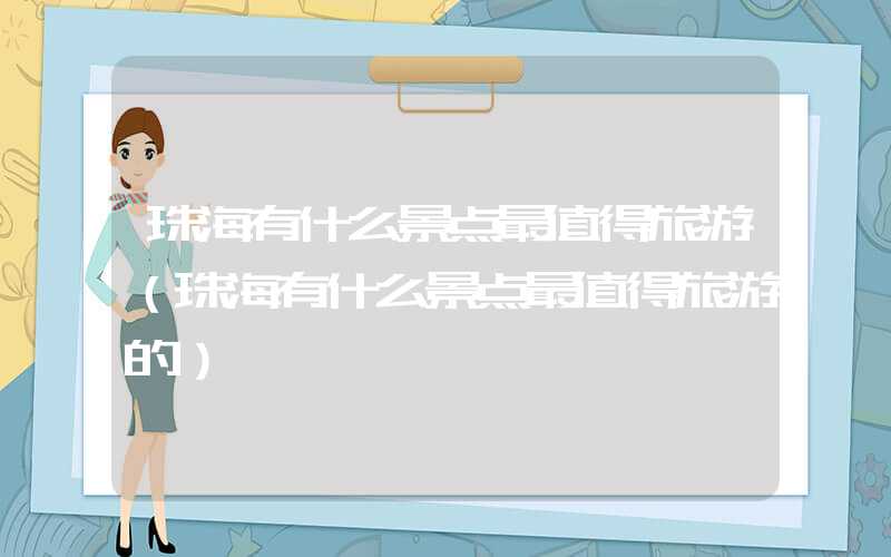 珠海有什么景点最值得旅游（珠海有什么景点最值得旅游的）
