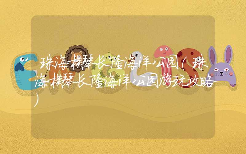 珠海横琴长隆海洋公园(珠海横琴长隆海洋公园游玩攻略)