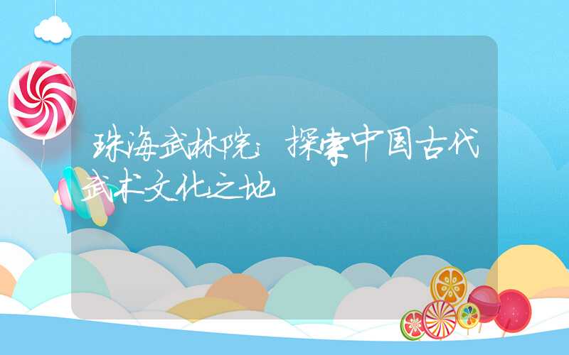珠海武林院：探索中国古代武术文化之地