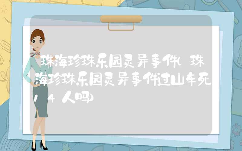 珠海珍珠乐园灵异事件（珠海珍珠乐园灵异事件过山车死14人吗）