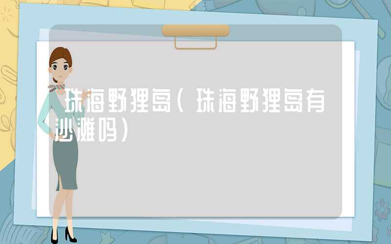 珠海野狸岛（珠海野狸岛有沙滩吗）