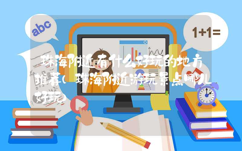 珠海附近有什么好玩的地方推荐(珠海附近游玩景点哪儿好玩)