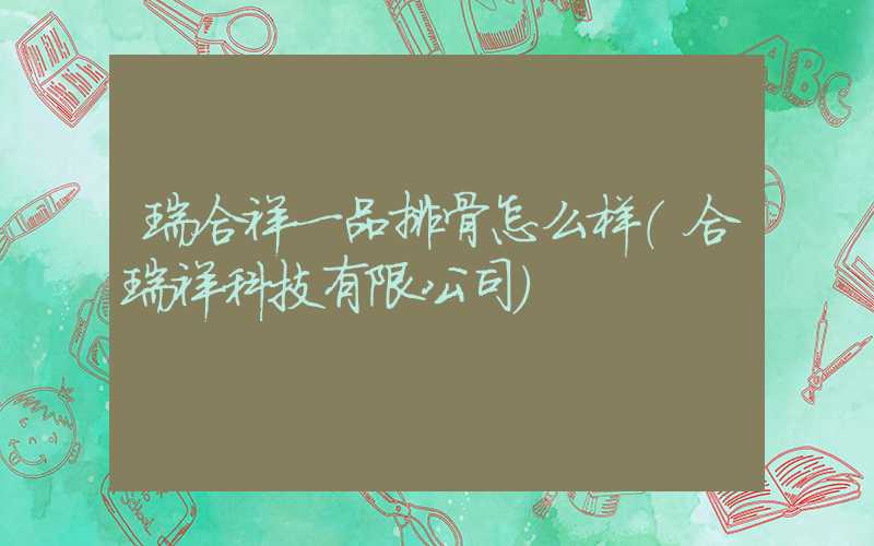瑞合祥一品排骨怎么样（合瑞祥科技有限公司）