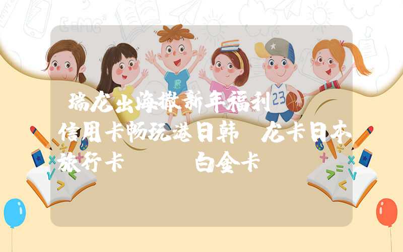 瑞龙出海撒新年福利JCB信用卡畅玩港日韩（龙卡日本旅行卡jcb白金卡）