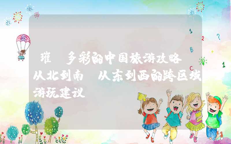 璀璨多彩的中国旅游攻略：从北到南、从东到西的跨区域游玩建议