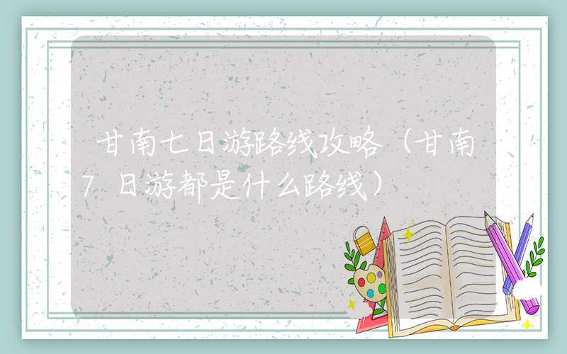 甘南七日游路线攻略（甘南7日游都是什么路线）
