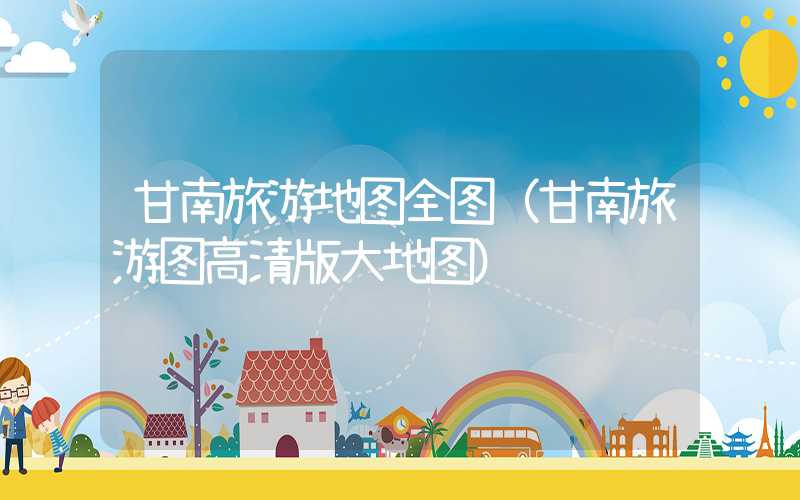 甘南旅游地图全图（甘南旅游图高清版大地图）