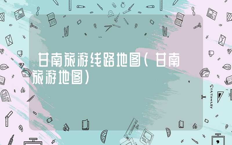 甘南旅游线路地图(甘南 旅游地图)