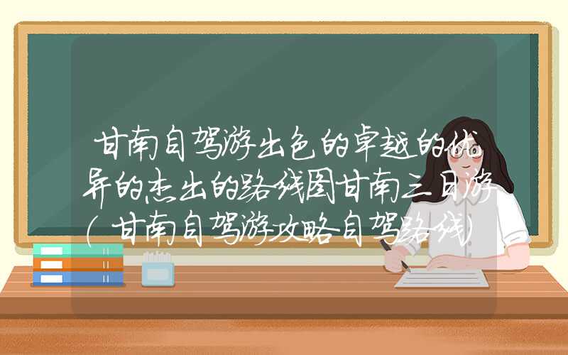 甘南自驾游出色的卓越的优异的杰出的路线图甘南三日游（甘南自驾游攻略自驾路线）