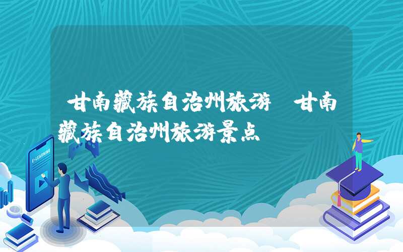 甘南藏族自治州旅游（甘南藏族自治州旅游景点）