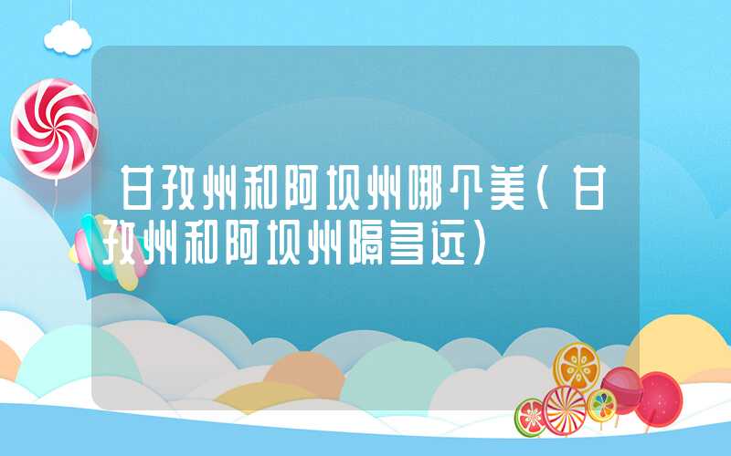 甘孜州和阿坝州哪个美（甘孜州和阿坝州隔多远）