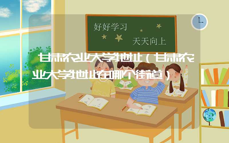 甘肃农业大学地址（甘肃农业大学地址在哪个街道）
