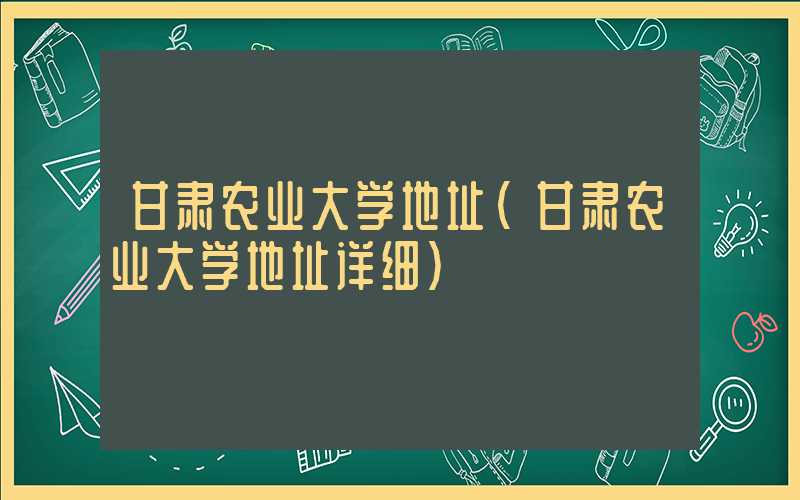 甘肃农业大学地址（甘肃农业大学地址详细）