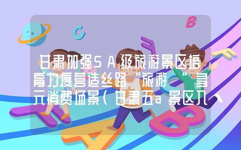甘肃加强5A级旅游景区培育力度营造丝路“旅游+”多元消费场景（甘肃五a景区入围）