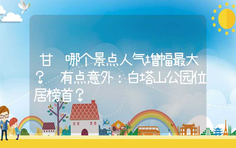 甘肃哪个景点人气增幅最大？ 有点意外：白塔山公园位居榜首？