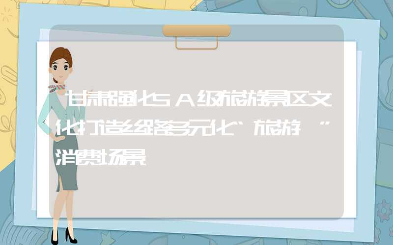 甘肃强化5A级旅游景区文化打造丝路多元化“旅游+”消费场景