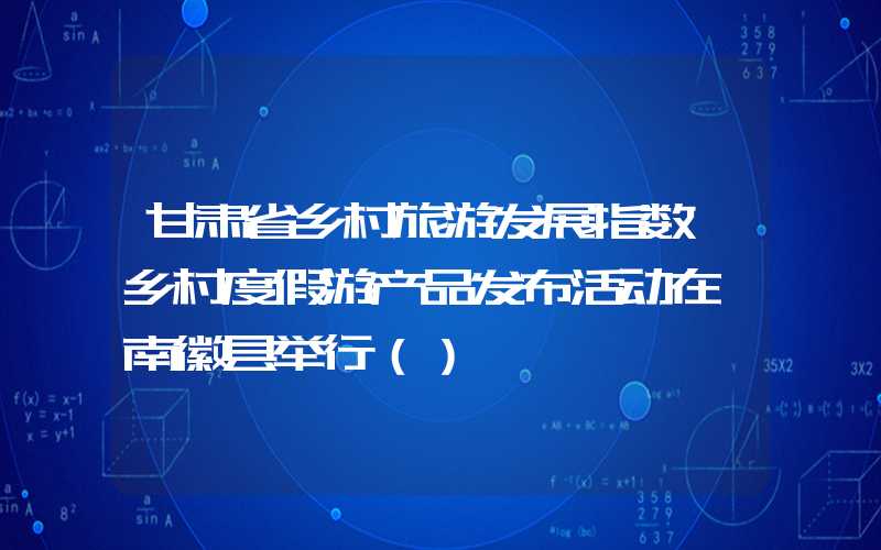 甘肃省乡村旅游发展指数暨乡村度假游产品发布活动在陇南徽县举行（）