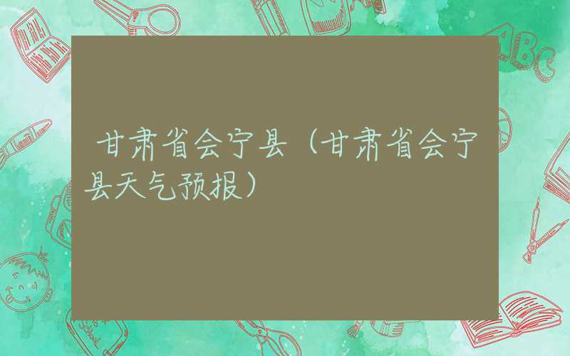 甘肃省会宁县（甘肃省会宁县天气预报）