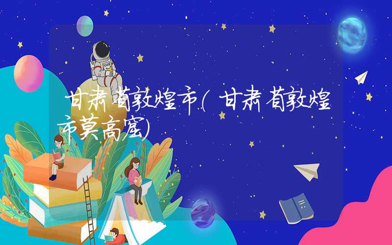 甘肃省敦煌市（甘肃省敦煌市莫高窟）