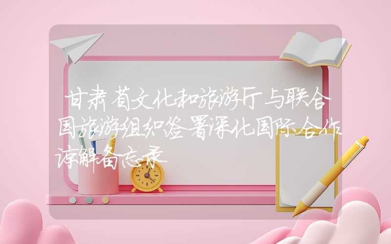 甘肃省文化和旅游厅与联合国旅游组织签署深化国际合作谅解备忘录