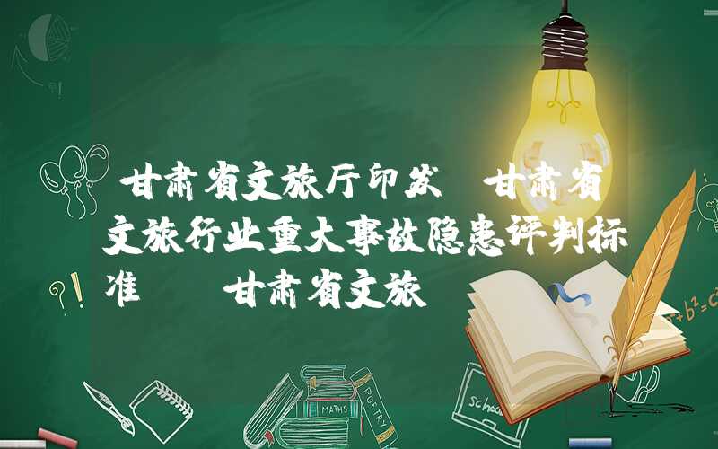 甘肃省文旅厅印发《甘肃省文旅行业重大事故隐患评判标准》（甘肃省文旅ip）