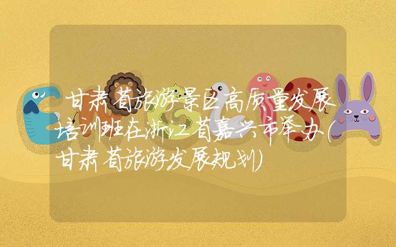 甘肃省旅游景区高质量发展培训班在浙江省嘉兴市举办（甘肃省旅游发展规划）