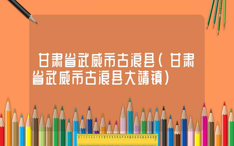 甘肃省武威市古浪县（甘肃省武威市古浪县大靖镇）