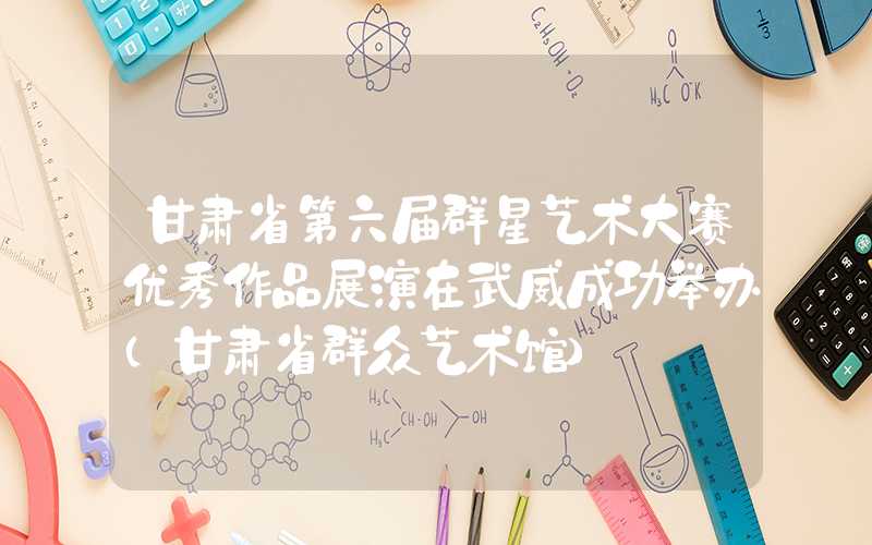 甘肃省第六届群星艺术大赛优秀作品展演在武威成功举办（甘肃省群众艺术馆）
