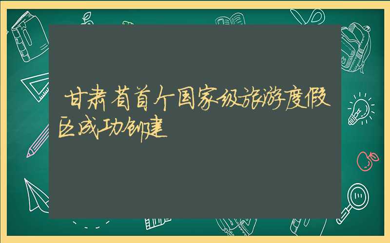 甘肃省首个国家级旅游度假区成功创建