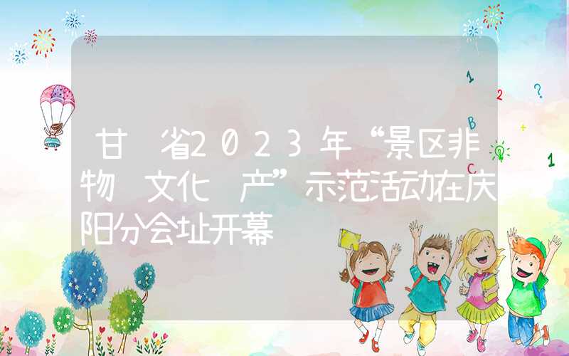 甘肃省2023年“景区非物质文化遗产”示范活动在庆阳分会址开幕