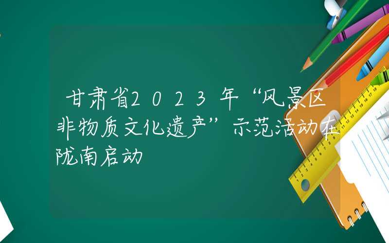 甘肃省2023年“风景区非物质文化遗产”示范活动在陇南启动