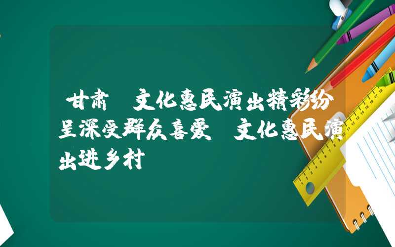 甘肃：文化惠民演出精彩纷呈深受群众喜爱（文化惠民演出进乡村）