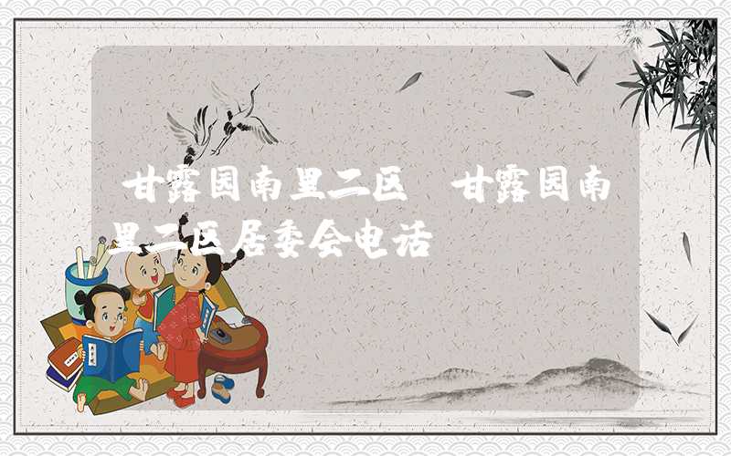 甘露园南里二区(甘露园南里二区居委会电话)