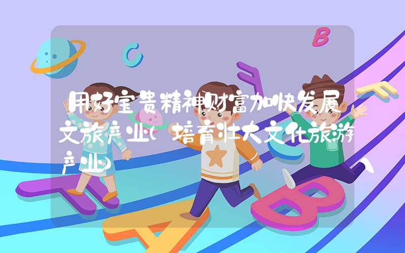 用好宝贵精神财富加快发展文旅产业（培育壮大文化旅游产业）