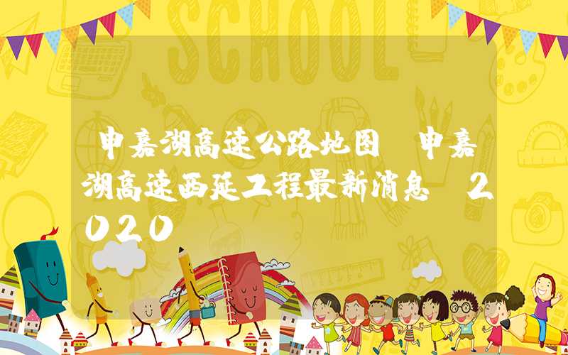 申嘉湖高速公路地图(申嘉湖高速西延工程最新消息 2020)