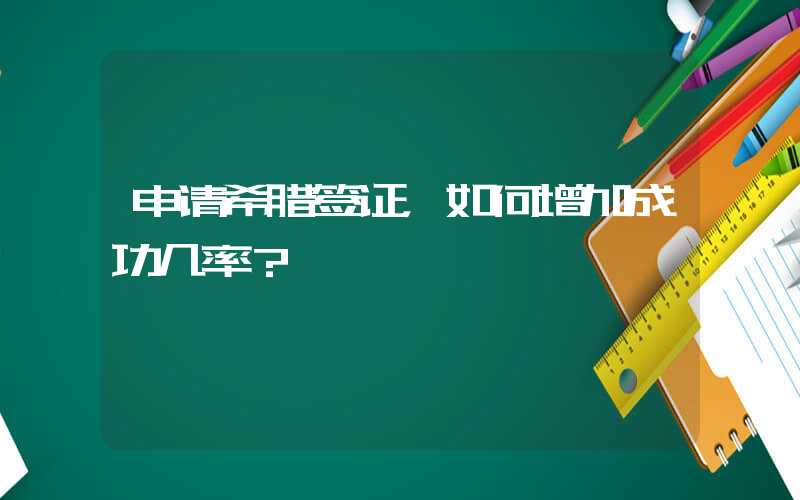 申请希腊签证，如何增加成功几率？